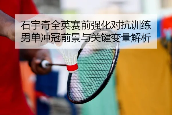 石宇奇全英赛前强化对抗训练 男单冲冠前景与关键变量解析 - MKSPORTS