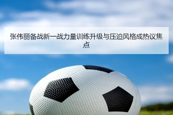 张伟丽备战新一战力量训练升级与压迫风格成热议焦点 - MKSPORTS
